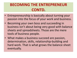 BECOMING THE ENTREPRENEUR
CONTD.
• Entrepreneurship is basically about turning your
passion into the focus of your work and business.
• Becoming your own boss and succeeding in
business isn’t about being very good with balance
sheets and spreadsheets. Those are the mere
tools of business people.
• What makes a business succeed are passion,
determination, skills, relationship-building and
hard work. That is what grows the balance sheet
eventually.
 