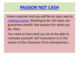 PASSION NOT CASH
Have a passion and you will be on your way to
making money. Wanting to be rich does not
guarantee wealth. But passion for what you
do, does.
You need to love what you do to be able to
motivate yourself. Self motivation is in the
center of the character of an entrepreneur.
 