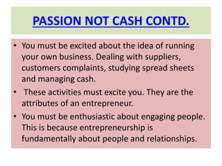 PASSION NOT CASH CONTD.
• You must be excited about the idea of running
your own business. Dealing with suppliers,
customers complaints, studying spread sheets
and managing cash.
• These activities must excite you. They are the
attributes of an entrepreneur.
• You must be enthusiastic about engaging people.
This is because entrepreneurship is
fundamentally about people and relationships.
 