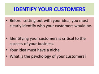 IDENTIFY YOUR CUSTOMERS
• Before setting out with your idea, you must
clearly identify who your customers would be.
• Identifying your customers is critical to the
success of your business.
• Your idea must have a niche.
• What is the psychology of your customers?
 