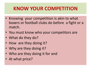 KNOW YOUR COMPETITION
• Knowing your competition is akin to what
boxers or football clubs do before a fight or a
match.
• You must know who your competitors are
• What do they do?
• How are they doing it?
• Why are they doing it?
• Who are they doing it for and
• At what price?
 