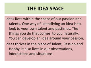 THE IDEA SPACE
Ideas lives within the space of our passion and
talents. One way of identifying an idea is to
look to your own talent and pastimes. The
things you do that comes to you naturally.
You can develop an idea around your passion.
Ideas thrives in the place of Talent, Passion and
Hobby. It also lives in our observations,
interactions and situations.
 