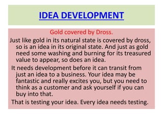 IDEA DEVELOPMENT
Gold covered by Dross.
Just like gold in its natural state is covered by dross,
so is an idea in its original state. And just as gold
need some washing and burning for its treasured
value to appear, so does an idea.
It needs development before it can transit from
just an idea to a business. Your idea may be
fantastic and really excites you, but you need to
think as a customer and ask yourself if you can
buy into that.
That is testing your idea. Every idea needs testing.
 