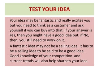 TEST YOUR IDEA
Your idea may be fantastic and really excites you
but you need to think as a customer and ask
yourself if you can buy into that. If your answer is
Yes, then you might have a good idea but, if No,
then, you still need to work on it.
A fantastic idea may not be a selling idea. It has to
be a selling idea to be said to be a good idea.
Good knowledge of your competition and
current trends will also help sharpen your idea.
 