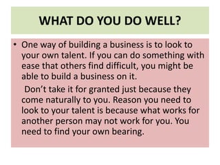 WHAT DO YOU DO WELL?
• One way of building a business is to look to
your own talent. If you can do something with
ease that others find difficult, you might be
able to build a business on it.
Don’t take it for granted just because they
come naturally to you. Reason you need to
look to your talent is because what works for
another person may not work for you. You
need to find your own bearing.
 