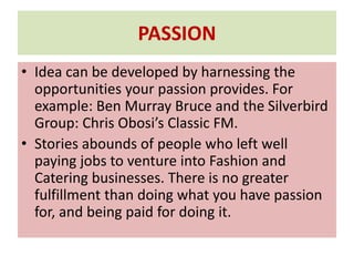 PASSION
• Idea can be developed by harnessing the
opportunities your passion provides. For
example: Ben Murray Bruce and the Silverbird
Group: Chris Obosi’s Classic FM.
• Stories abounds of people who left well
paying jobs to venture into Fashion and
Catering businesses. There is no greater
fulfillment than doing what you have passion
for, and being paid for doing it.
 