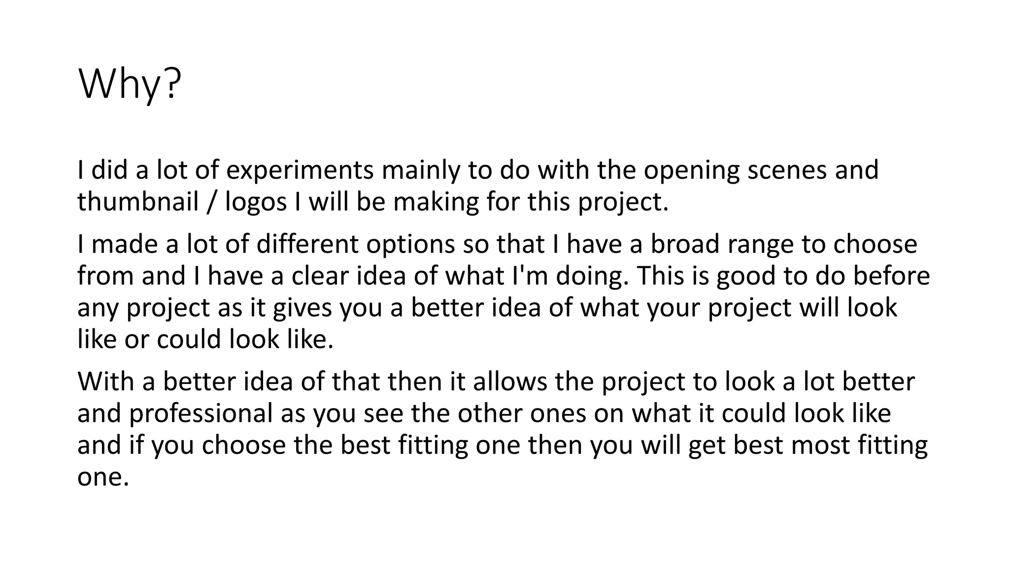 Why?
I did a lot of experiments mainly to do with the opening scenes and
thumbnail / logos I will be making for this project.
I made a lot of different options so that I have a broad range to choose
from and I have a clear idea of what I'm doing. This is good to do before
any project as it gives you a better idea of what your project will look
like or could look like.
With a better idea of that then it allows the project to look a lot better
and professional as you see the other ones on what it could look like
and if you choose the best fitting one then you will get best most fitting
one.
 