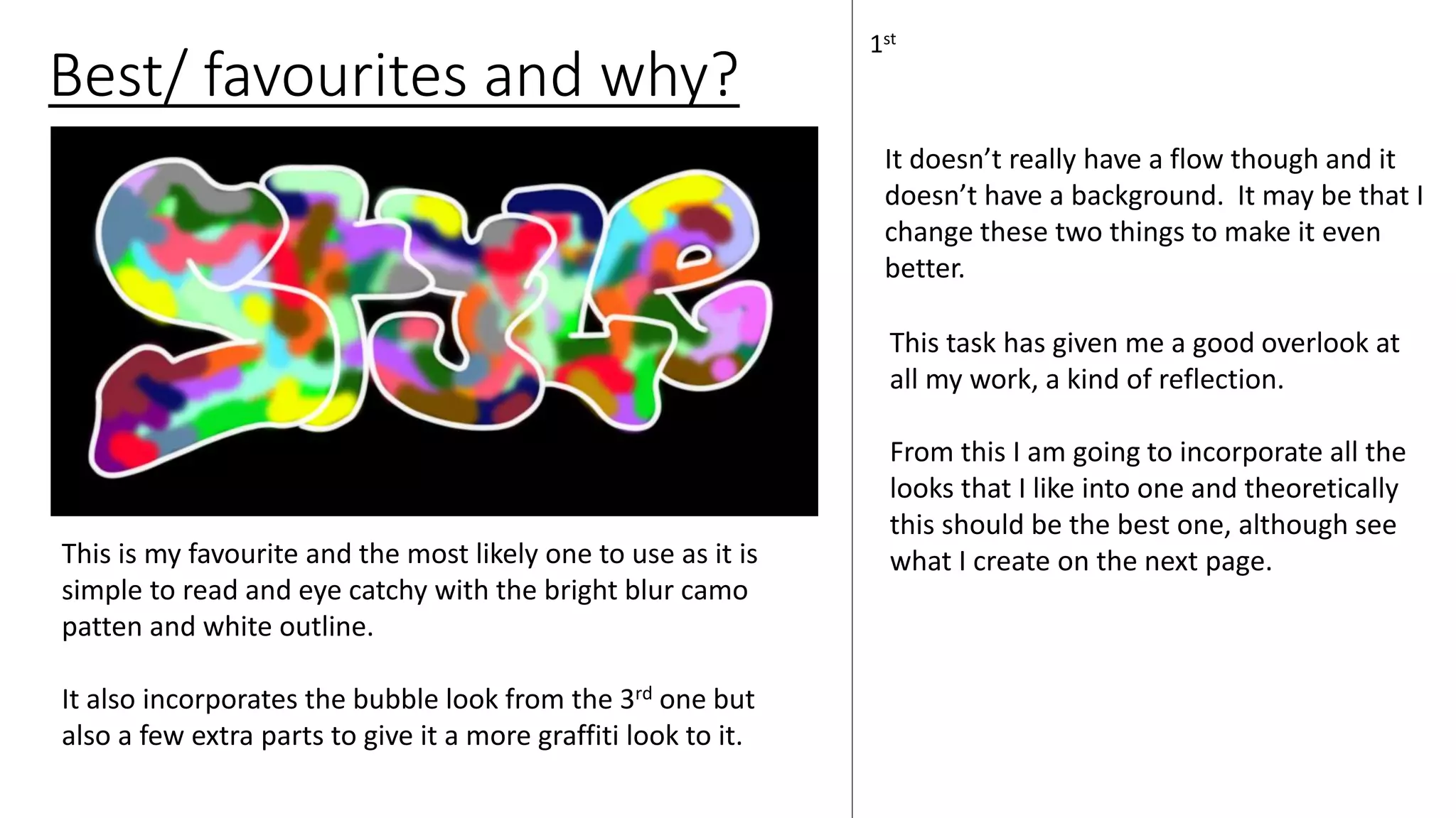 Best/ favourites and why?
1st
This is my favourite and the most likely one to use as it is
simple to read and eye catchy with the bright blur camo
patten and white outline.
It also incorporates the bubble look from the 3rd one but
also a few extra parts to give it a more graffiti look to it.
This task has given me a good overlook at
all my work, a kind of reflection.
From this I am going to incorporate all the
looks that I like into one and theoretically
this should be the best one, although see
what I create on the next page.
It doesn’t really have a flow though and it
doesn’t have a background. It may be that I
change these two things to make it even
better.
 