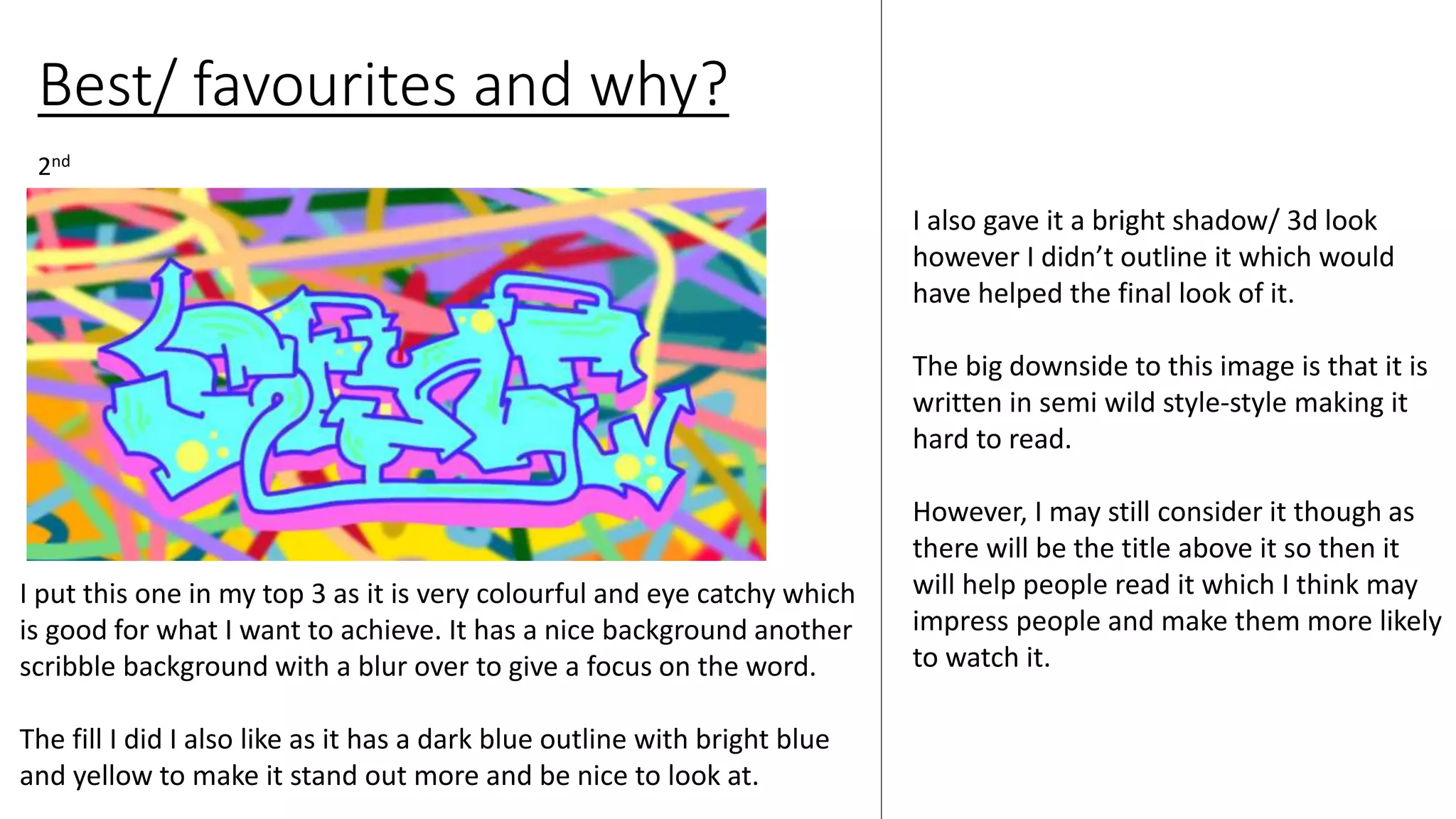 Best/ favourites and why?
I also gave it a bright shadow/ 3d look
however I didn’t outline it which would
have helped the final look of it.
The big downside to this image is that it is
written in semi wild style-style making it
hard to read.
However, I may still consider it though as
there will be the title above it so then it
will help people read it which I think may
impress people and make them more likely
to watch it.
2nd
I put this one in my top 3 as it is very colourful and eye catchy which
is good for what I want to achieve. It has a nice background another
scribble background with a blur over to give a focus on the word.
The fill I did I also like as it has a dark blue outline with bright blue
and yellow to make it stand out more and be nice to look at.
 