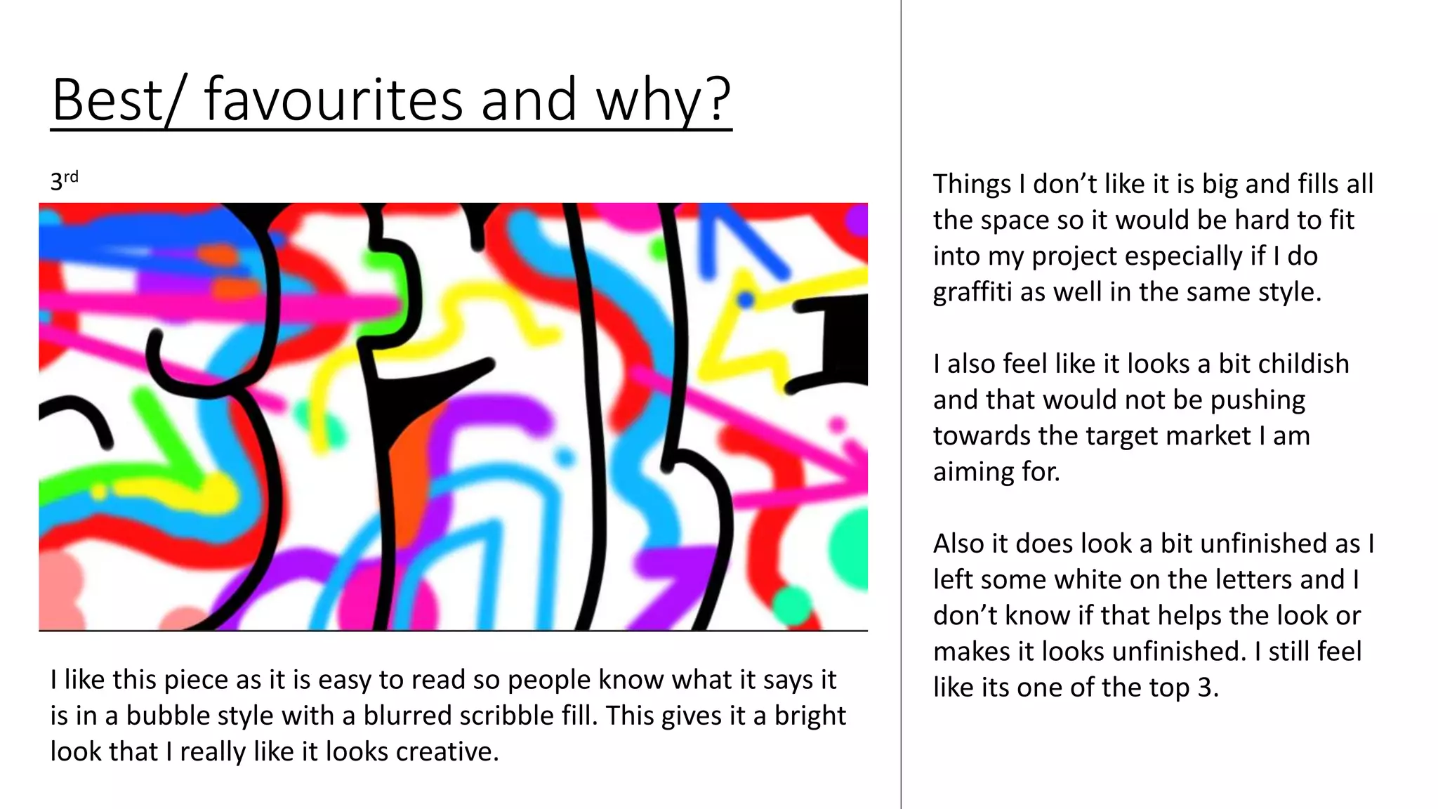 Best/ favourites and why?
Things I don’t like it is big and fills all
the space so it would be hard to fit
into my project especially if I do
graffiti as well in the same style.
I also feel like it looks a bit childish
and that would not be pushing
towards the target market I am
aiming for.
Also it does look a bit unfinished as I
left some white on the letters and I
don’t know if that helps the look or
makes it looks unfinished. I still feel
like its one of the top 3.
3rd
I like this piece as it is easy to read so people know what it says it
is in a bubble style with a blurred scribble fill. This gives it a bright
look that I really like it looks creative.
 