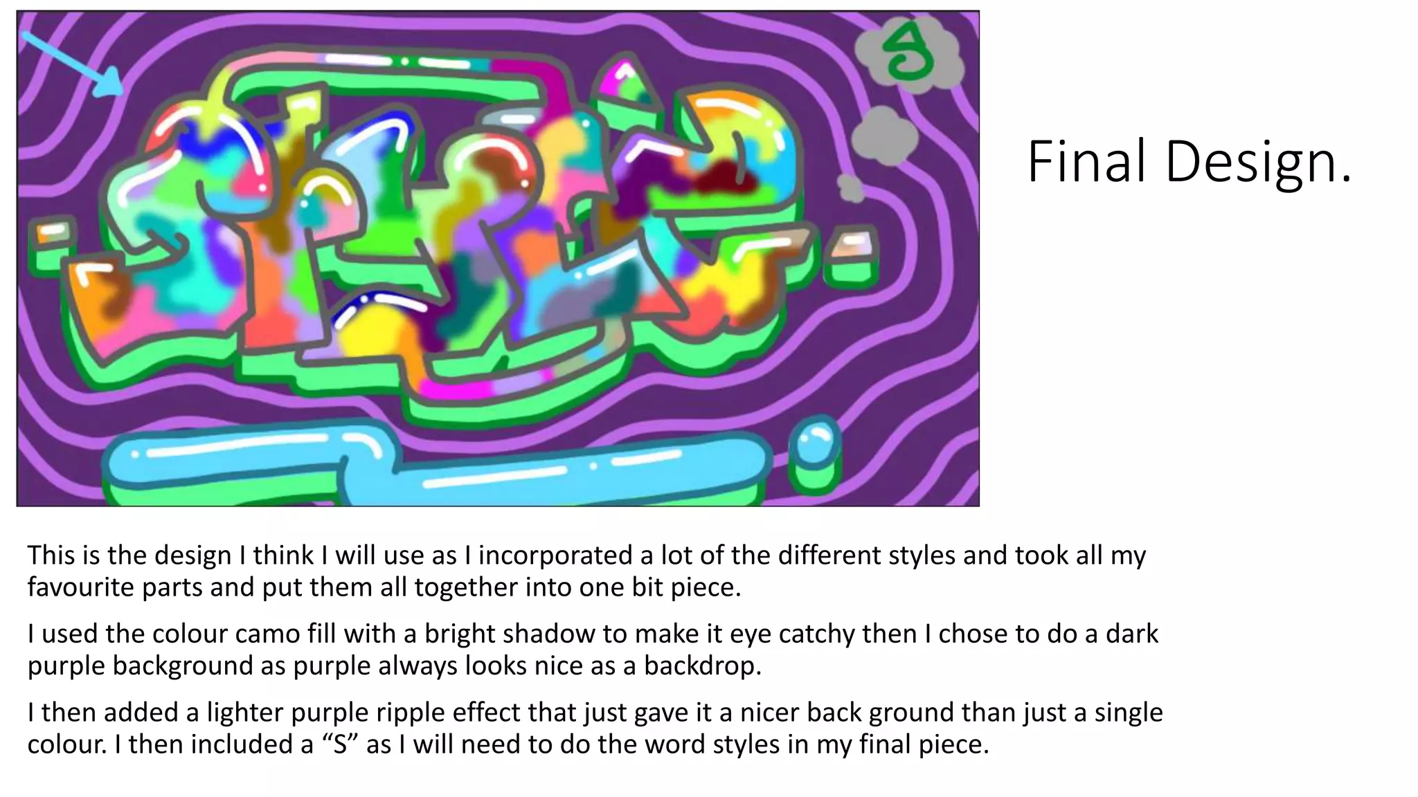 Final Design.
This is the design I think I will use as I incorporated a lot of the different styles and took all my
favourite parts and put them all together into one bit piece.
I used the colour camo fill with a bright shadow to make it eye catchy then I chose to do a dark
purple background as purple always looks nice as a backdrop.
I then added a lighter purple ripple effect that just gave it a nicer back ground than just a single
colour. I then included a “S” as I will need to do the word styles in my final piece.
 