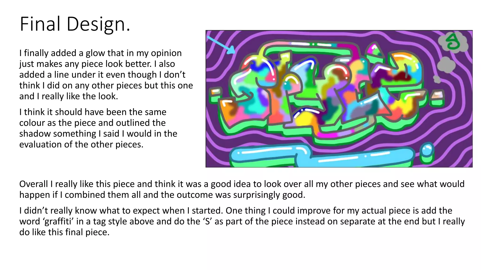 Final Design.
Overall I really like this piece and think it was a good idea to look over all my other pieces and see what would
happen if I combined them all and the outcome was surprisingly good.
I didn’t really know what to expect when I started. One thing I could improve for my actual piece is add the
word ‘graffiti’ in a tag style above and do the ‘S’ as part of the piece instead on separate at the end but I really
do like this final piece.
I finally added a glow that in my opinion
just makes any piece look better. I also
added a line under it even though I don’t
think I did on any other pieces but this one
and I really like the look.
I think it should have been the same
colour as the piece and outlined the
shadow something I said I would in the
evaluation of the other pieces.
 