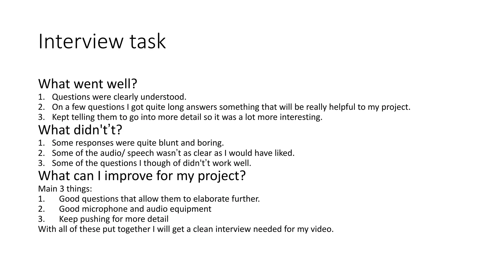 Interview task
What went well?
1. Questions were clearly understood.
2. On a few questions I got quite long answers something that will be really helpful to my project.
3. Kept telling them to go into more detail so it was a lot more interesting.
What didn't’t?
1. Some responses were quite blunt and boring.
2. Some of the audio/ speech wasn’t as clear as I would have liked.
3. Some of the questions I though of didn't’t work well.
What can I improve for my project?
Main 3 things:
1. Good questions that allow them to elaborate further.
2. Good microphone and audio equipment
3. Keep pushing for more detail
With all of these put together I will get a clean interview needed for my video.
 