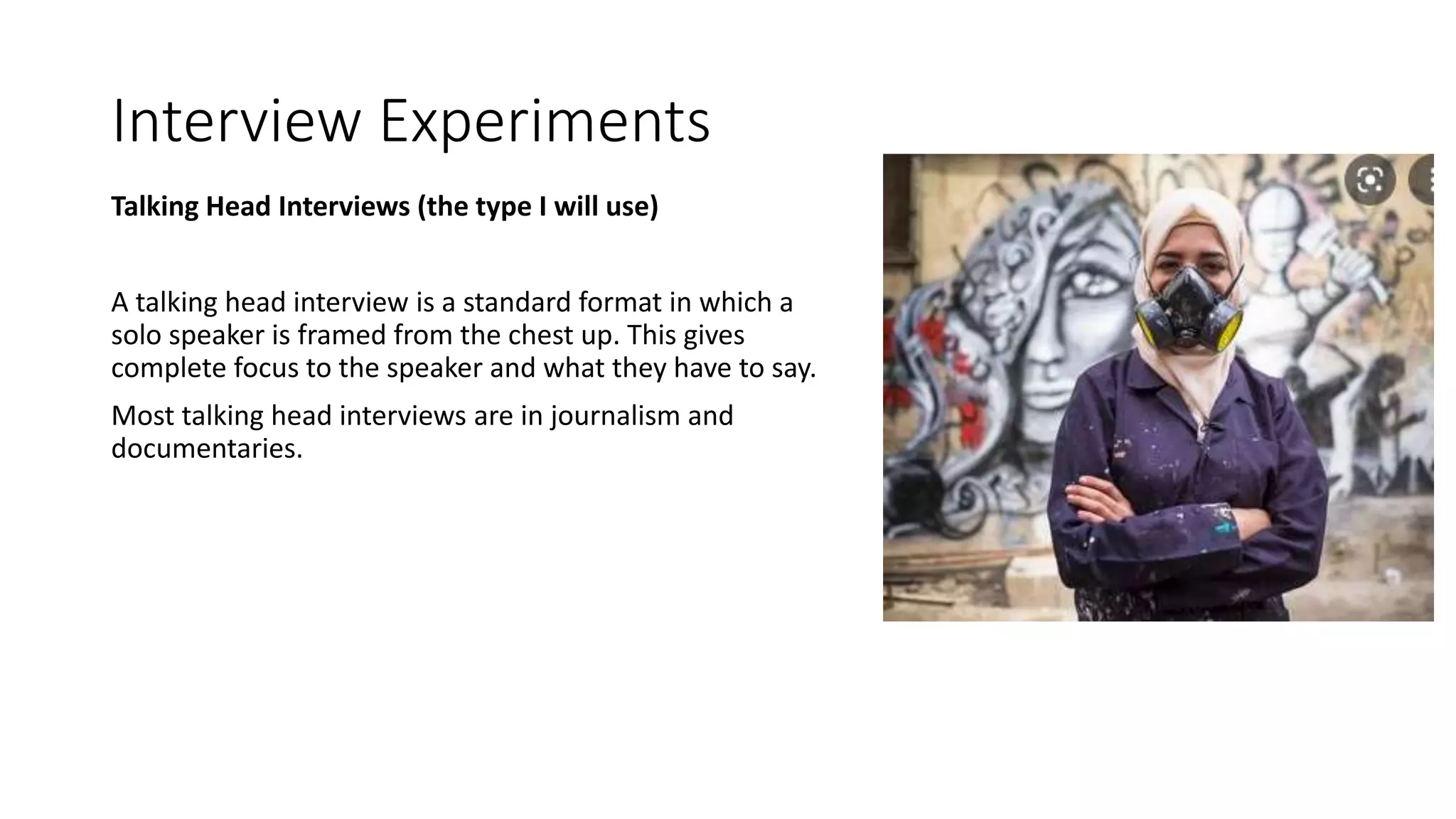Interview Experiments
Talking Head Interviews (the type I will use)
A talking head interview is a standard format in which a
solo speaker is framed from the chest up. This gives
complete focus to the speaker and what they have to say.
Most talking head interviews are in journalism and
documentaries.
 