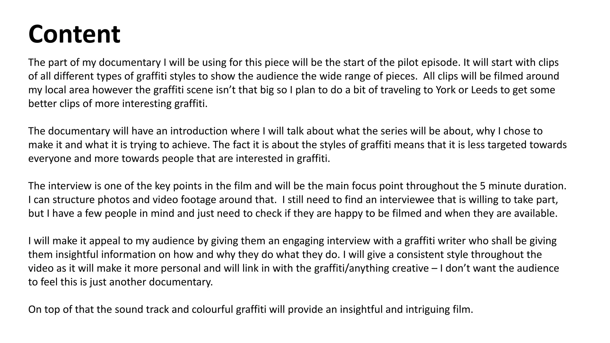 Content
The part of my documentary I will be using for this piece will be the start of the pilot episode. It will start with clips
of all different types of graffiti styles to show the audience the wide range of pieces. All clips will be filmed around
my local area however the graffiti scene isn’t that big so I plan to do a bit of traveling to York or Leeds to get some
better clips of more interesting graffiti.
The documentary will have an introduction where I will talk about what the series will be about, why I chose to
make it and what it is trying to achieve. The fact it is about the styles of graffiti means that it is less targeted towards
everyone and more towards people that are interested in graffiti.
The interview is one of the key points in the film and will be the main focus point throughout the 5 minute duration.
I can structure photos and video footage around that. I still need to find an interviewee that is willing to take part,
but I have a few people in mind and just need to check if they are happy to be filmed and when they are available.
I will make it appeal to my audience by giving them an engaging interview with a graffiti writer who shall be giving
them insightful information on how and why they do what they do. I will give a consistent style throughout the
video as it will make it more personal and will link in with the graffiti/anything creative – I don’t want the audience
to feel this is just another documentary.
On top of that the sound track and colourful graffiti will provide an insightful and intriguing film.
 