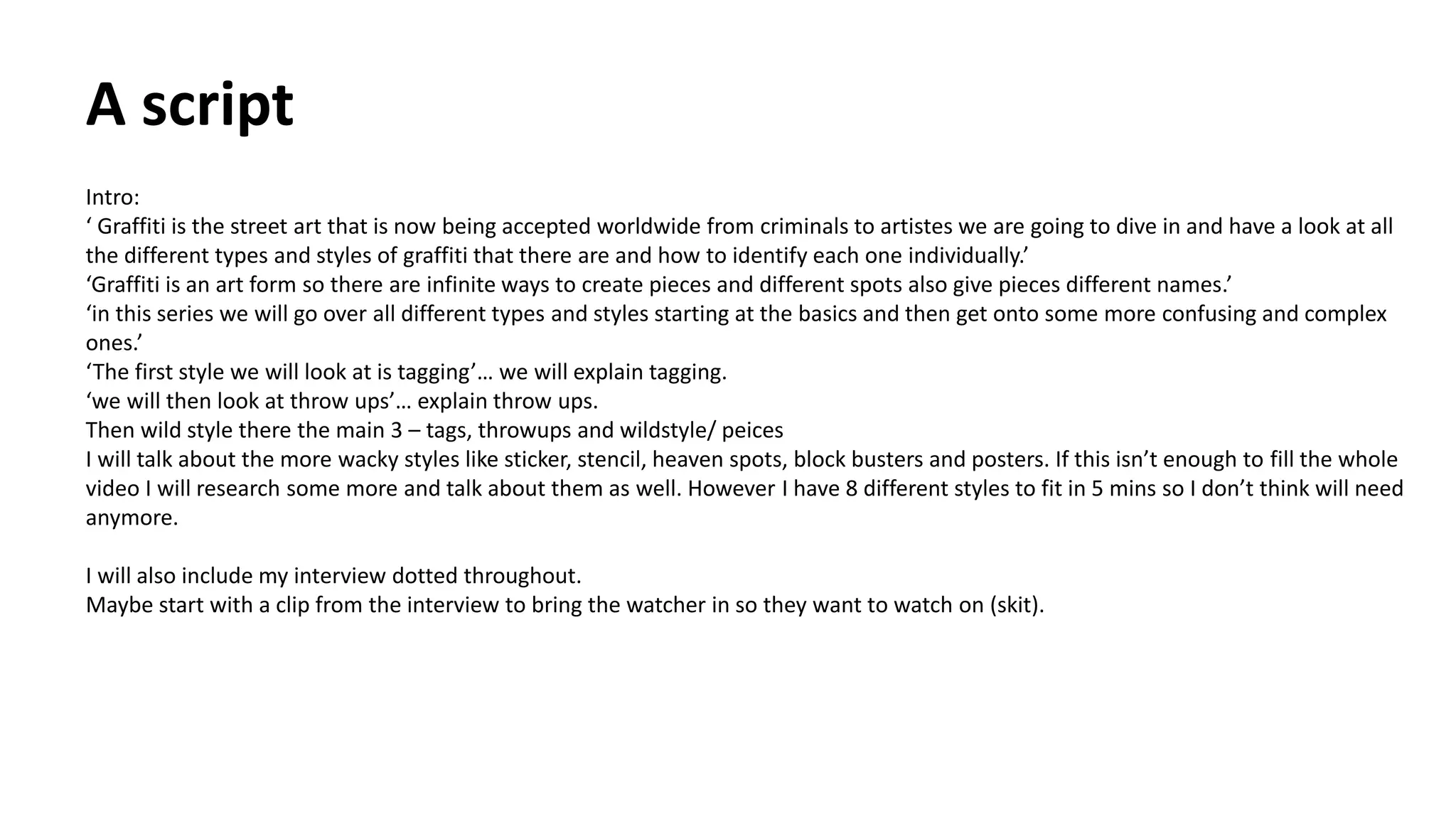 A script
Intro:
‘ Graffiti is the street art that is now being accepted worldwide from criminals to artistes we are going to dive in and have a look at all
the different types and styles of graffiti that there are and how to identify each one individually.’
‘Graffiti is an art form so there are infinite ways to create pieces and different spots also give pieces different names.’
‘in this series we will go over all different types and styles starting at the basics and then get onto some more confusing and complex
ones.’
‘The first style we will look at is tagging’… we will explain tagging.
‘we will then look at throw ups’… explain throw ups.
Then wild style there the main 3 – tags, throwups and wildstyle/ peices
I will talk about the more wacky styles like sticker, stencil, heaven spots, block busters and posters. If this isn’t enough to fill the whole
video I will research some more and talk about them as well. However I have 8 different styles to fit in 5 mins so I don’t think will need
anymore.
I will also include my interview dotted throughout.
Maybe start with a clip from the interview to bring the watcher in so they want to watch on (skit).
 