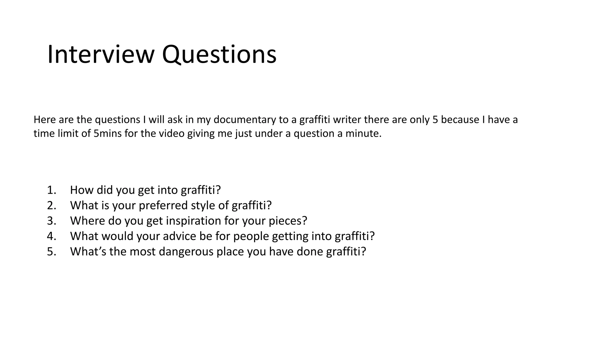 Interview Questions
1. How did you get into graffiti?
2. What is your preferred style of graffiti?
3. Where do you get inspiration for your pieces?
4. What would your advice be for people getting into graffiti?
5. What’s the most dangerous place you have done graffiti?
Here are the questions I will ask in my documentary to a graffiti writer there are only 5 because I have a
time limit of 5mins for the video giving me just under a question a minute.
 