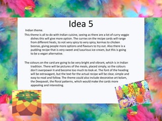 Idea 5Indian theme.
This theme is all to do with Indian cuisine, seeing as there are a lot of curry veggie
dishes this will give more option. The curries on the recipe cards will range
from different heats, to not very spicy to very spicy, kormas to chicken
boonas, giving people more options and flavours to try out. Also there is a
pudding recipe that is very sweet and luxurious ice-cream, but this is going
to be a vegan alternative.
The colours on the card are going to be very bright and vibrant, which is in Indian
tradition. There will be pictures of the meals, placed simply, so the colours
don’t overpower it and become too much to look at. The font of the heading
will be extravagant, but the text for the actual recipe will be clear, simple and
easy to read and follow. The theme could also include decorative art kolam,
the Deepavali, the floral patterns, which would make the cards more
appealing and interesting.
 