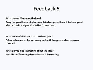 Feedback 5
What do you like about the idea?
Curry is a good idea as it gives us a lot of recipe options. It is also a good
idea to create a vegan alternative to ice-cream.
What areas of the idea could be developed?
Colour scheme may be too messy and with images may become over
crowded.
What do you find interesting about the idea?
Your idea of featuring decorative art is interesting
 