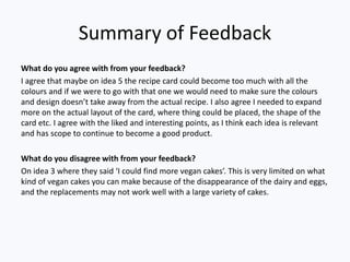 Summary of Feedback
What do you agree with from your feedback?
I agree that maybe on idea 5 the recipe card could become too much with all the
colours and if we were to go with that one we would need to make sure the colours
and design doesn’t take away from the actual recipe. I also agree I needed to expand
more on the actual layout of the card, where thing could be placed, the shape of the
card etc. I agree with the liked and interesting points, as I think each idea is relevant
and has scope to continue to become a good product.
What do you disagree with from your feedback?
On idea 3 where they said ‘I could find more vegan cakes’. This is very limited on what
kind of vegan cakes you can make because of the disappearance of the dairy and eggs,
and the replacements may not work well with a large variety of cakes.
 