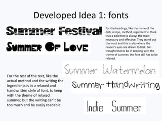 Developed Idea 1: fonts
For the headings, like the name of the
dish, recipe, method, ingredients I think
that a bold font is always the most
necessary and effective. They stand out
the most and this is also where the
reader’s eyes are drawn to first. So I
thought that to be in keeping with the
theme of summer, the font still has to be
relaxed.
For the rest of the text, like the
actual method and the writing the
ingredients is in a relaxed and
handwritten style of font, to keep
with the theme of relaxed
summer, but the writing can’t be
too much and be easily readable
 