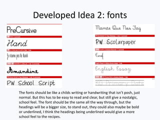 Developed Idea 2: fonts
The fonts should be like a childs writing or handwriting that isn’t posh, just
normal. But this has to be easy to read and clear, but still give a nostalgic,
school feel. The font should be the same all the way through, but the
headings will be a bigger size, to stand out, they could also maybe be bold
or underlined, I think the headings being underlined would give a more
school feel to the recipes.
 