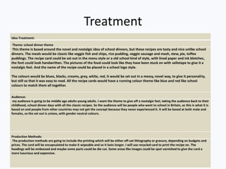 Treatment
Idea Treatment:
Theme: school dinner theme
This theme is based around the novel and nostalgic idea of school dinners, but these recipes are tasty and nice unlike school
dinners. The meals would be classic like veggie fish and chips, rice pudding, veggie sausage and mash, stew, pie, toffee
puddings. The recipe card could be set out in the menu style or a old school kind of style, with lined paper and ink blotches,
the font could look handwritten. The pictures of the food could look like they have been stuck on with sellotape to give it a
nostalgic feel. And the name of the recipe could be placed in a school logo style.
The colours would be blues, blacks, creams, grey, white, red, it would be set out in a messy, novel way, to give it personality,
but still so that it was easy to read. All the recipe cards would have a running colour theme like blue and red like school
colours to match them all together.
Audience:
my audience is going to be middle age adults-young adults. I want the theme to give off a nostalgic feel, taking the audience back to their
childhood, school dinner days with all the classic recipes. So the audience will be people who went to school in Britain, as this is what it is
based on and people from other countries may not get the concept because they never experienced it. It will be based at both male and
females, so the set out is unisex, with gender neutral colours.
Production Methods:
The production methods are going to include the printing which will be either off-set lithography or gravure, depending on budgets and
prices. The card will be encapsulated to make it wipeable and so it lasts longer. I will use recycled card to print the recipe on. The
headings will be embossed and maybe some parts could be die cut. Some areas like images could be spot varnished to give the card a
more luxurious and expensive.
 