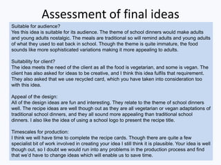 Assessment of final ideas
Suitable for audience?
Yes this idea is suitable for its audience. The theme of school dinners would make adults
and young adults nostalgic. The meals are traditional so will remind adults and young adults
of what they used to eat back in school. Though the theme is quite immature, the food
sounds like more sophisticated variations making it more appealing to adults.
Suitability for client?
The idea meets the need of the client as all the food is vegetarian, and some is vegan. The
client has also asked for ideas to be creative, and I think this idea fulfils that requirement.
They also asked that we use recycled card, which you have taken into consideration too
with this idea.
Appeal of the design:
All of the design ideas are fun and interesting. They relate to the theme of school dinners
well. The recipe ideas are well though out as they are all vegetarian or vegan adaptations of
traditional school dinners, and they all sound more appealing than traditional school
dinners. I also like the idea of using a school logo to present the recipe title.
Timescales for production:
I think we will have time to complete the recipe cards. Though there are quite a few
specialist bit of work involved in creating your idea I still think it is plausible. Your idea is well
though out, so I doubt we would run into any problems in the production process and find
that we’d have to change ideas which will enable us to save time.
 