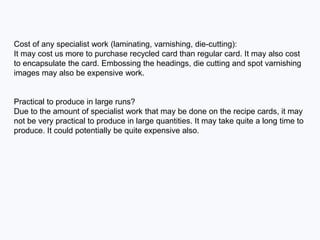 Cost of any specialist work (laminating, varnishing, die-cutting):
It may cost us more to purchase recycled card than regular card. It may also cost
to encapsulate the card. Embossing the headings, die cutting and spot varnishing
images may also be expensive work.
Practical to produce in large runs?
Due to the amount of specialist work that may be done on the recipe cards, it may
not be very practical to produce in large quantities. It may take quite a long time to
produce. It could potentially be quite expensive also.
 