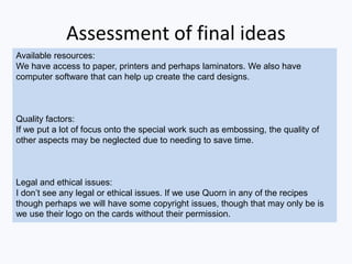 Assessment of final ideas
Available resources:
We have access to paper, printers and perhaps laminators. We also have
computer software that can help up create the card designs.
Quality factors:
If we put a lot of focus onto the special work such as embossing, the quality of
other aspects may be neglected due to needing to save time.
Legal and ethical issues:
I don’t see any legal or ethical issues. If we use Quorn in any of the recipes
though perhaps we will have some copyright issues, though that may only be is
we use their logo on the cards without their permission.
 