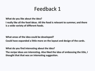 Feedback 1
What do you like about the idea?
I really like all the food ideas. All the food is relevant to summer, and there
is a wide variety of different foods.
What areas of the idea could be developed?
Could have expanded a little more on the layout and design of the cards.
What do you find interesting about the idea?
The recipe ideas are interesting. Also liked the idea of embossing the title, I
thought that that was an interesting suggestion.
 