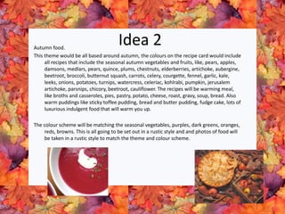 Idea 2Autumn food.
This theme would be all based around autumn, the colours on the recipe card would include
all recipes that include the seasonal autumn vegetables and fruits, like, pears, apples,
damsons, medlars, pears, quince, plums, chestnuts, elderberries, artichoke, aubergine,
beetroot, broccoli, butternut squash, carrots, celery, courgette, fennel, garlic, kale,
leeks, onions, potatoes, turnips, watercress, celeriac, kohlrabi, pumpkin, jerusalem
artichoke, parsnips, chicory, beetroot, cauliflower. The recipes will be warming meal,
like broths and casseroles, pies, pastry, potato, cheese, roast, gravy, soup, bread. Also
warm puddings like sticky toffee pudding, bread and butter pudding, fudge cake, lots of
luxurious indulgent food that will warm you up.
The colour scheme will be matching the seasonal vegetables, purples, dark greens, oranges,
reds, browns. This is all going to be set out in a rustic style and and photos of food will
be taken in a rustic style to match the theme and colour scheme.
 