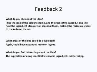 Feedback 2
What do you like about the idea?
I like the idea of the colour scheme, and the rustic style is good. I also like
how the ingredient ideas are all seasonal foods, making the recipes relevant
to the Autumn theme.
What areas of the idea could be developed?
Again, could have expanded more on layout.
What do you find interesting about the idea?
The suggestion of using specifically seasonal ingredients is interesting.
 