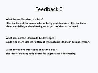 Feedback 3
What do you like about the idea?
I like the idea of the colour scheme being pastel colours. I like the ideas
about varnishing and embossing some parts of the cards as well.
What areas of the idea could be developed?
Could find more ideas for different types of cakes that can be made vegan.
What do you find interesting about the idea?
The idea of creating recipe cards for vegan cakes is interesting.
 