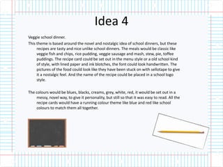 Idea 4
Veggie school dinner.
This theme is based around the novel and nostalgic idea of school dinners, but these
recipes are tasty and nice unlike school dinners. The meals would be classic like
veggie fish and chips, rice pudding, veggie sausage and mash, stew, pie, toffee
puddings. The recipe card could be set out in the menu style or a old school kind
of style, with lined paper and ink blotches, the font could look handwritten. The
pictures of the food could look like they have been stuck on with sellotape to give
it a nostalgic feel. And the name of the recipe could be placed in a school logo
style.
The colours would be blues, blacks, creams, grey, white, red, it would be set out in a
messy, novel way, to give it personality, but still so that it was easy to read. All the
recipe cards would have a running colour theme like blue and red like school
colours to match them all together.
 