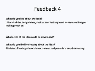 Feedback 4
What do you like about the idea?
I like all of the design ideas, such as text looking hand written and images
looking stuck on.
What areas of the idea could be developed?
What do you find interesting about the idea?
The idea of having school dinner themed recipe cards is very interesting.
 