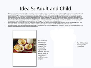 Idea 5: Adult and Child
• This idea again features the idea of four sets of two recipe cards. The recipes are similar, but are a child and adult version of one another. This will
allow the child to get involved with the cooking. The recipe card for the child could take advantage of many different finishes, such as die cuts
which would be in the shape of the food and laminating which would protect the card from being ruined by the child. This would also be seen as
interesting by the child. We could also take advantage of bright colours and large fonts for the child's recipe card, as they would be attracted to
this. This is a way to get children into the idea of vegetarianism. Although using die cuts & laminates may be expensive, it would be worth it to get
them involved. The recipes would have to be child-friendly and exciting, which limits the ingredients we could use. Children are not typically fans
of vegetables, so we could disguise the vegetables by e.g. changing the names of them on the child card.
• Although the idea of having two cards for each recipe, this also limits the amount of recipes we can do (because we can only make 8 cards). This
idea could also be done with all eight cards, with one card for each recipe by making it child & adult friendly at the same time.
• Although this idea could be complicated & challenging, it would also be very interesting & exciting to produce. During the secondary research I did
not find anything like this already currently on the market.
The child card is in
the shape of a
cauliflower.
This adult one
features the
recipe and an
image of the
results, the
ingredients&
method. This will
also be found on
the children's
card, but much
simpler.
 