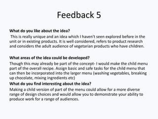 Feedback 5
What do you like about the idea?
This is really unique and an idea which I haven't seen explored before in the
unit or in existing products. It is well considered, refers to product research
and considers the adult audience of vegetarian products who have children.
What areas of the idea could be developed?
Though this may already be part of the concept- I would make the child menu
part of the overall recipe. Assign basic and safe tasks for the child menu that
can then be incorporated into the larger menu (washing vegetables, breaking
up chocolate, mixing ingredients etc)
What do you find interesting about the idea?
Making a child version of part of the menu could allow for a more diverse
range of design choices and would allow you to demonstrate your ability to
produce work for a range of audiences.
 