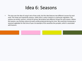 Idea 6: Seasons
• This also uses the idea of using 4 sets of two cards, but this idea features two different courses for each
meal. The meals are inspired by seasons, rather than a colour scheme or a particular ingredient. The
seasons are winter, autumn, summer & spring. We produce two different recipes for each season. Within
the seasons, you find key colours & meals usually produced during this time. We could also incorporate a
seasonal vegetable for that time of year. An example of this would be the pumpkin, which is associated
with Autumn.
 