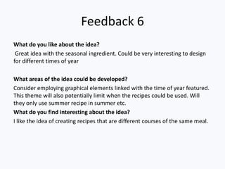 Feedback 6
What do you like about the idea?
Great idea with the seasonal ingredient. Could be very interesting to design
for different times of year
What areas of the idea could be developed?
Consider employing graphical elements linked with the time of year featured.
This theme will also potentially limit when the recipes could be used. Will
they only use summer recipe in summer etc.
What do you find interesting about the idea?
I like the idea of creating recipes that are different courses of the same meal.
 