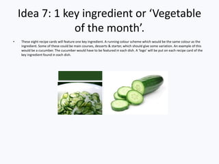Idea 7: 1 key ingredient or ‘Vegetable
of the month’.
• These eight recipe cards will feature one key ingredient. A running colour scheme which would be the same colour as the
ingredient. Some of these could be main courses, desserts & starter, which should give some variation. An example of this
would be a cucumber. The cucumber would have to be featured in each dish. A ‘logo’ will be put on each recipe card of the
key ingredient found in each dish.
 