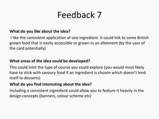 Feedback 7
What do you like about the idea?
I like the consistent application of one ingredient. It could link to some British
grown food that is easily accessible or grown in an allotment (by the user of
the card potentially)
What areas of the idea could be developed?
This could limit the type of course you could explore (you would most likely
have to stick with savoury food if an ingredient is chosen which doesn’t lend
itself to desserts)
What do you find interesting about the idea?
Including a consistent ingredient could allow you to feature it heavily in the
design concepts (banners, colour scheme etc)
 