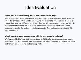 Idea Evaluation
Which idea that you came up with is your favourite and why?
My personal favourite idea overall the parent and child card because it will feature a
lot of design tasks, which will be challenging yet exciting to do. I also like the idea of
having, in a way, two different audiences that we will have to cater the recipe for. Like
mentioned in the feedback, it is ‘really unique and an idea which I haven't seen
explored before in the unit or in existing products’. This makes me want to use this
idea even more.
Which idea, that your team came up with, is your favourite and why?
We have decided to go with the parent and child idea for the reasons stated above.
We both found that it would be the best idea & it would allow us to be creative, more
so than any other idea we had come up with.
 
