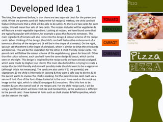 Developed Idea 1
The idea, like explained before, is that there are two separate cards for the parent and
child. Whilst the parents card will feature the full recipe & method, the child card will
feature instructions that a child will be able to do safely. As there are two cards for each
recipe, this will mean four sets of two cards. The recipes included will be vegetarian &
will feature a main vegetable ingredient. Looking at recipes, we have found some that
are typically popular with children, for example a pizza that features tomatoes. This
main ingredient of tomato will also come into the design & colour scheme of the recipe
cards. When thinking of the design, the child's card will feature the embossment of a
tomato at the top of the recipe card (it will be in the shape of a tomato). On the right,
you can see that there is the shape of a broccoli, which is similar to what the child cards
will look like. This will be the inspiration for the other 4 child-friendly recipe cards. The
parent card will follow the colour scheme of the vegetable e.g. green for broccoli. Other
than the colour scheme, each card will have the same design & layout, which can be
seen on the right. This design is inspired by the recipe cards we have already analyzed,
which were made by VegSoc (our client). The main idea behind this is trying to create a
recipe that is child-friendly and also will possibly make the child want to be a vegetarian
(although this is not necessary). The cards are also useful if 1) the parent(s) are
vegetarians 2) the child is interested in cooking & they want a safe way to do this & 3)
the parent wants to involve the child in cooking. For the parent recipe card, I will use a
san-serif font. One of the fonts I have looked at is the one I have used on the mock-up
image on the right, which is titled Champagne & Limousines. I find this font to be
modern & suits the overall look of the recipe card. For the child recipe card, I will be
using a serif font which will look child-like and handwritten, as the audience is different
to the parent card. I have looked at fonts such as chalk duster &PWPerspective, which
can be seen on the right.
TOMATO
BROCCOLI
CARROT
CABBAGE
 