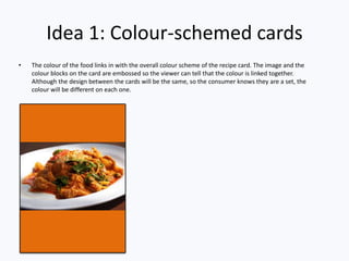 Idea 1: Colour-schemed cards
• The colour of the food links in with the overall colour scheme of the recipe card. The image and the
colour blocks on the card are embossed so the viewer can tell that the colour is linked together.
Although the design between the cards will be the same, so the consumer knows they are a set, the
colour will be different on each one.
 