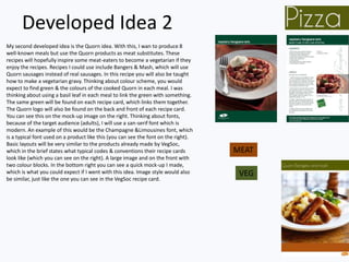Developed Idea 2
My second developed idea is the Quorn idea. With this, I wan to produce 8
well-known meals but use the Quorn products as meat substitutes. These
recipes will hopefully inspire some meat-eaters to become a vegetarian if they
enjoy the recipes. Recipes I could use include Bangers & Mash, which will use
Quorn sausages instead of real sausages. In this recipe you will also be taught
how to make a vegetarian gravy. Thinking about colour scheme, you would
expect to find green & the colours of the cooked Quorn in each meal. I was
thinking about using a basil leaf in each meal to link the green with something.
The same green will be found on each recipe card, which links them together.
The Quorn logo will also be found on the back and front of each recipe card.
You can see this on the mock-up image on the right. Thinking about fonts,
because of the target audience (adults), I will use a san-serif font which is
modern. An example of this would be the Champagne &Limousines font, which
is a typical font used on a product like this (you can see the font on the right).
Basic layouts will be very similar to the products already made by VegSoc,
which in the brief states what typical codes & conventions their recipe cards
look like (which you can see on the right). A large image and on the front with
two colour blocks. In the bottom right you can see a quick mock-up I made,
which is what you could expect if I went with this idea. Image style would also
be similar, just like the one you can see in the VegSoc recipe card.
MEAT
VEG
 