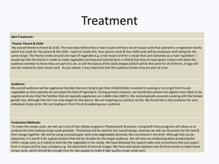 Treatment
Idea Treatment:
Theme: Parent & Child
My overall theme is Parent & Child. The main idea behind this is that I could not find a set of recipe cards that catered to a vegetarian family
which has cards for the parent & the child. I want to create this. Four parent cards & four child cards will be produced, both being for the
same recipe. The theme circles around one type of vegetable e.g. a red recipe card for a recipe that uses tomatoes as a main ingredient. I
would say that the theme is made to make vegetables exciting and interesting to a child & that they do taste good. Colours will allow the
audience member to know they are part of a set, as will the layout of the adult designs (which will be the same for all of them). A logo will
also be created for each recipe card. As you stated, it was important that the audience knows they are part of a set.
Audience:
My overall audience will be vegetarian families that are trying to get their child/children involved in cooking or try to get them to eat
vegetables as they typically do not enjoy this kind of ingredient. During primary research, we found that women are slightly more likely to be
vegetarian & also that the families that are typically vegetarian are middle class (ABC1). We stereotypically associate cooking with the female
gender too, although that isn't our only target for the parent. We are targeting our product at this. We found this is also audience for your
individual recipe cards. We are leading on from this & broadening your audience.
Production Methods:
To make the recipe cards, we will use a mix of two Adobe programs: Photoshop & Illustrator. Using both these programs will allow us to
produce the best looking recipe cards possible. Photoshop will be used for the overall design, whereas we will use Illustrator for the text &
then merge together. We will be using recycled paper with a bio-degradable laminate, like mentioned in the brief. Although this can be
expensive, it is worth it for a great product that will be durable for the target audience. We will also use embossing when producing the
child’s recipe card, as it needs to look like the vegetable in the recipe. We have followed the typical codes and conventions that you expect
from a recipe card for your company e.g. the placement of icons & images. We have been given between two & three weeks to make these
recipe cards, which should be enough time for two people to make 4 high quality recipe cards each.
 