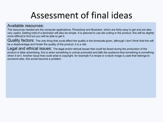 Assessment of final ideas
Available resources:
The resources needed are the computer applications, Photoshop and Illustrator, which are fairly easy to get and are also
very useful. Getting hold of a laminator will also be simple. It is planned to use die-cutting in the product, this will be slightly
more difficult to find but you will be able to get it.
Quality factors: The only thing that could affect the quality is the timescale given, although I don’t think that this will
be a disadvantage and hinder the quality of the product, it is a risk.
Legal and ethical issues: The legal and/or ethical issues that could be faced during the production of the
product is false advertising, this is when something is untruly promoted and tells the audience that something is something
when it isn’t. Another issue that could arise is copyright, for example if a recipe or a stock image is used that belongs to
someone else, this would become a problem.
 