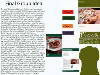 Final Group Idea
The idea, like explained before, is that there are two separate
cards for the parent and child. Whilst the parents card will feature
the full recipe & method, the child card will feature instructions
that a child will be able to do safely. As there are two cards for
each recipe, this will mean four sets of two cards. The recipes
included will be vegetarian & will feature a main vegetable
ingredient. Looking at recipes, we have found some that are
typically popular with children, for example a pizza that features
tomatoes. This main ingredient of tomato will also come into the
design & colour scheme of the recipe cards. When thinking of the
design, the child's card will feature the embossment of a tomato
at the top of the recipe card (it will be in the shape of a tomato).
On the right, you can see that there is the shape of a
broccoli, which is similar to what the child cards will look like. This
will be the inspiration for the other 4 child-friendly recipe cards.
The parent card will follow the colour scheme of the vegetable
e.g. green for broccoli. Other than the colour scheme, each card
will have the same design & layout, which can be seen on the
right. This design is inspired by the recipe cards we have already
analyzed, which were made by VegSoc (our client). The main idea
behind this is trying to create a recipe that is child-friendly and
also will possibly make the child want to be a vegetarian
(although this is not necessary). The cards are also useful if 1) the
parent(s) are vegetarians 2) the child is interested in cooking &
they want a safe way to do this & 3) the parent wants to involve
the child in cooking. For the parent recipe card, I will use a san-
serif font. One of the fonts I have looked at is the one I have used
on the mock-up image on the right, which is titled Champagne &
Limousines. I find this font to be modern & suits the overall look
of the recipe card. For the child recipe card, I will be using a serif
font which will look child-like and handwritten, as the audience is
different to the parent card. I have looked at fonts such as chalk
duster &PWPerspective, which can be seen on the right.
 