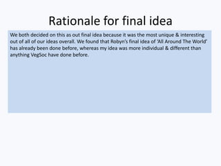 Rationale for final idea
We both decided on this as out final idea because it was the most unique & interesting
out of all of our ideas overall. We found that Robyn’s final idea of ‘All Around The World’
has already been done before, whereas my idea was more individual & different than
anything VegSoc have done before.
 